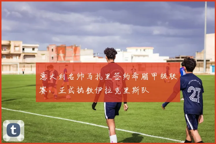 意大利名帅马扎里签约希腊甲级联赛,正式执教伊拉克里斯队