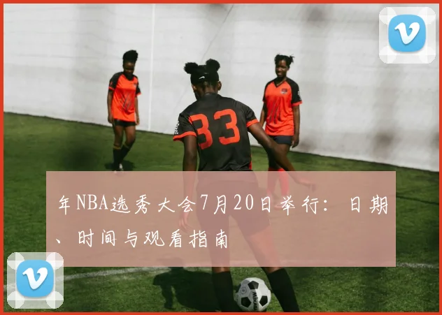 年NBA选秀大会7月20日举行：日期、时间与观看指南