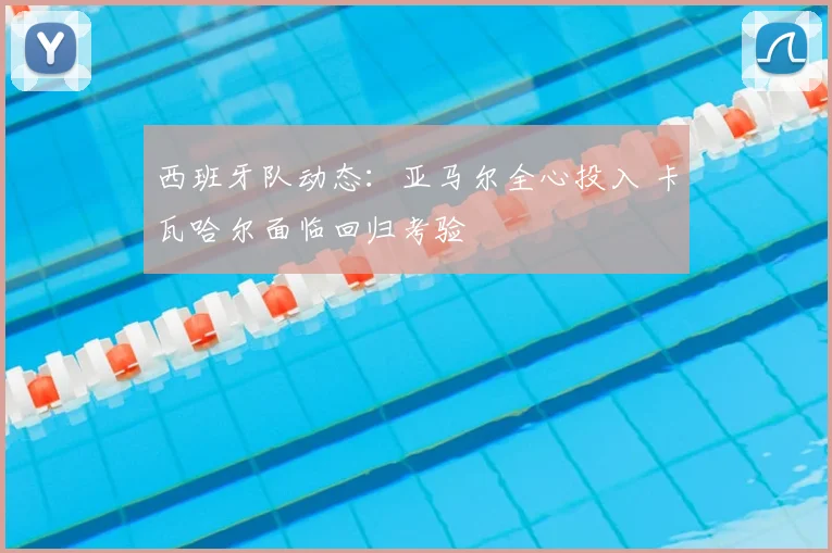 西班牙队动态:亚马尔全心投入 卡瓦哈尔面临回归考验
