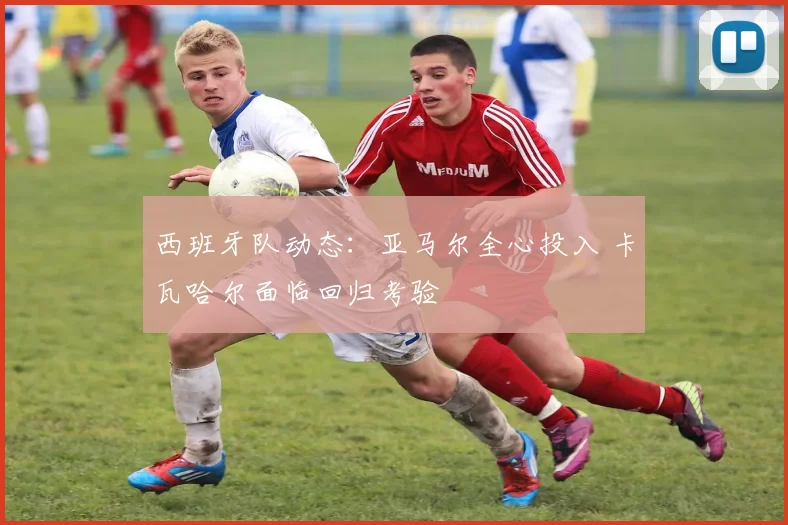 西班牙队动态：亚马尔全心投入 卡瓦哈尔面临回归考验