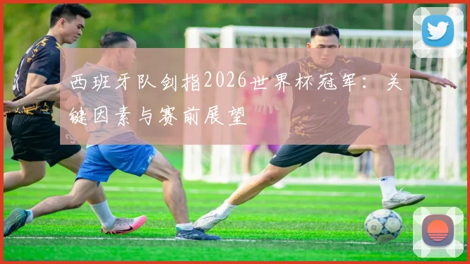 西班牙队剑指2026世界杯冠军：关键因素与赛前展望