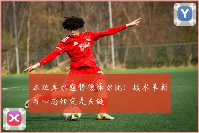 本坦库尔盛赞德泽尔比：战术革新与心态转变是关键